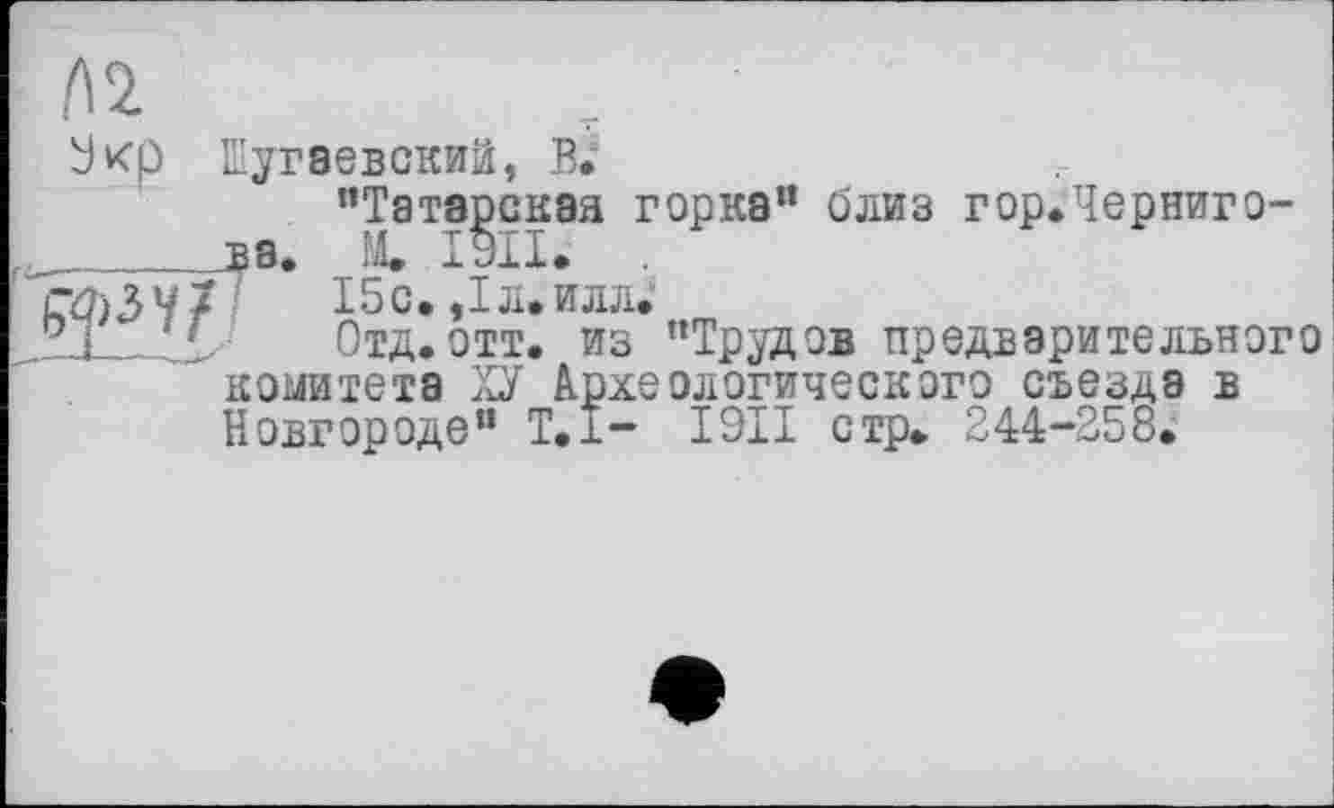 ﻿А 2
3^7
Экр Шугвевский, В.
’’Татарская горка" близ гор.Черниго-X ЭИ. .
15 с. ,1л. илл.
Отд.отт. из "Трудов предварительного . .	.. j
І9И стр. 244-258.
Отд. ОТТ. L- ___________________
комитета ХУ Археологического съезда в Новгороде” Т,